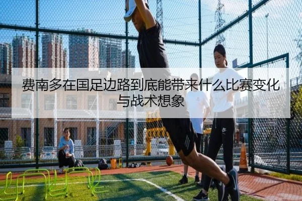 费南多在国足边路到底能带来什么比赛变化与战术想象